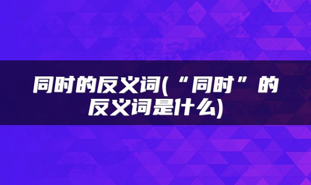同时的反义词(“同时”的反义词是什么)