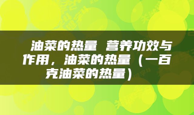  油菜的热量 营养功效与作用，油菜的热量（一百克油菜的热量） 