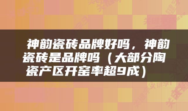  神韵瓷砖品牌好吗，神韵瓷砖是品牌吗（大部分陶瓷产区开窑率超9成） 