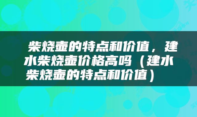  柴烧壶的特点和价值，建水柴烧壶价格高吗（建水柴烧壶的特点和价值） 