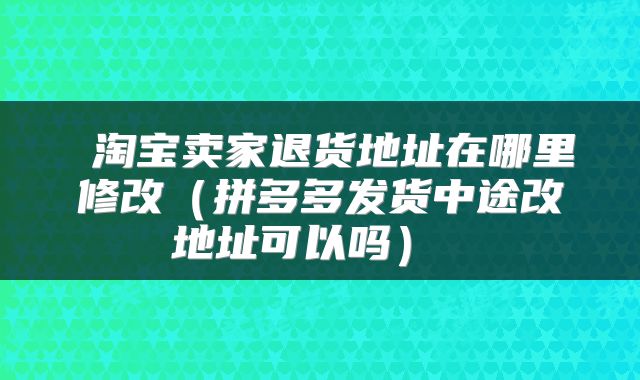  淘宝卖家退货地址在哪里修改（拼多多发货中途改地址可以吗） 