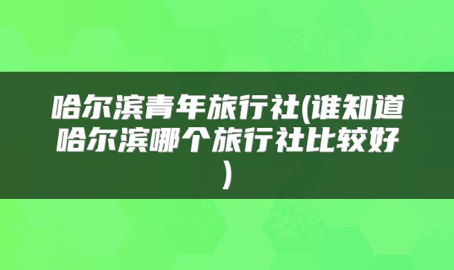 哈尔滨青年旅行社(谁知道哈尔滨哪个旅行社比较好)