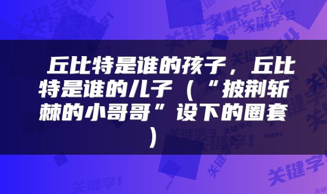 丘比特是谁的孩子,丘比特是谁的儿子(“披荆斩棘的小哥哥”设下的圈套)
