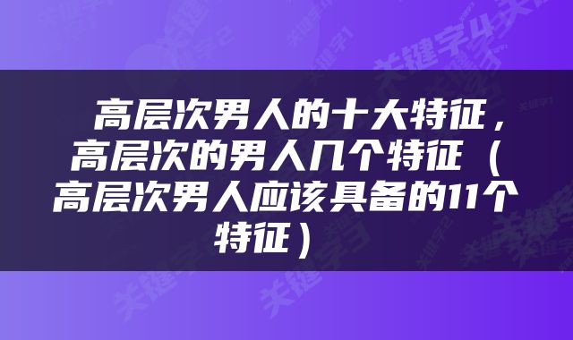 高层次男人的十大特征，高层次的男人几个特征（高层次男人应该具备的11个特征） 