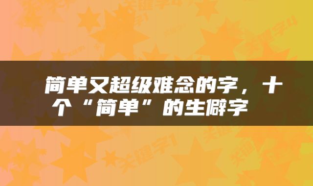 简单又超级难念的字,十个“简单”的生僻字