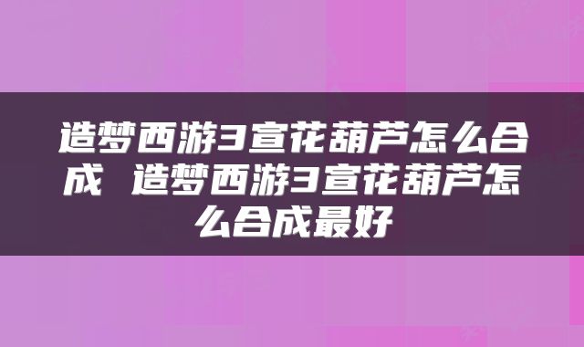 造梦西游3宣花葫芦怎么合成 造梦西游3宣花葫芦怎么合成最好