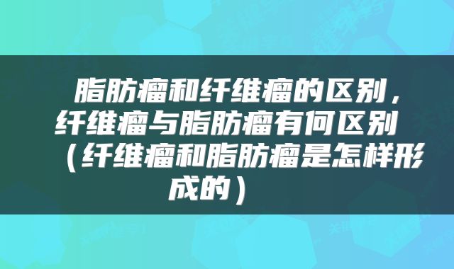  脂肪瘤和纤维瘤的区别，纤维瘤与脂肪瘤有何区别（纤维瘤和脂肪瘤是怎样形成的） 