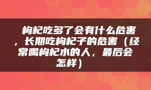  枸杞吃多了会有什么危害，长期吃枸杞子的危害（经常喝枸杞水的人，最后会怎样） 