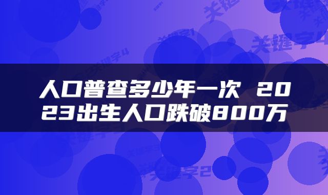 人口普查多少年一次 2023出生人口跌破800万