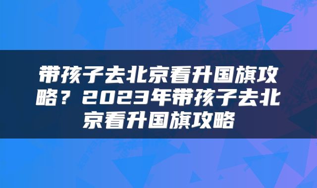 带孩子去北京看升国旗攻略？2023年带孩子去北京看升国旗攻略
