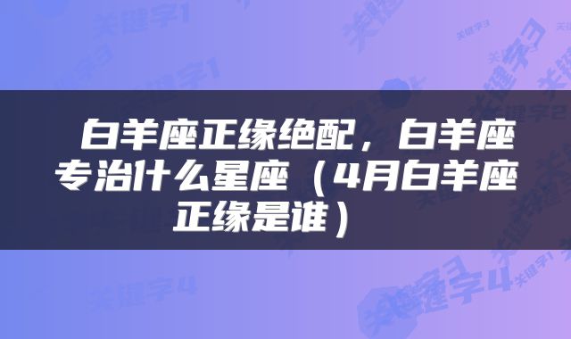  白羊座正缘绝配，白羊座专治什么星座（4月白羊座正缘是谁） 