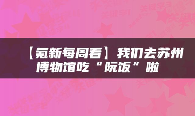 【氪新每周看】我们去苏州博物馆吃“阮饭”啦