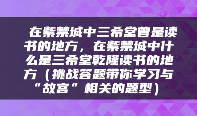  在紫禁城中三希堂曾是读书的地方，在紫禁城中什么是三希堂乾隆读书的地方（挑战答题带你学习与“故宫”相关的题型） 