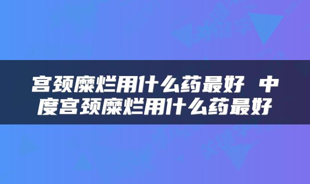 宫颈糜烂用什么药最好 中度宫颈糜烂用什么药最好