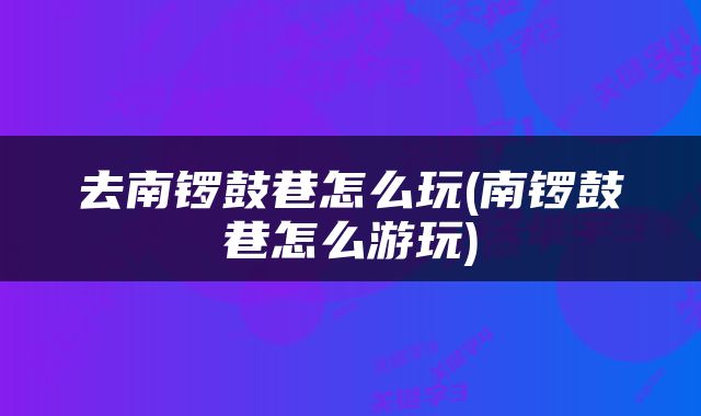 去南锣鼓巷怎么玩(南锣鼓巷怎么游玩)