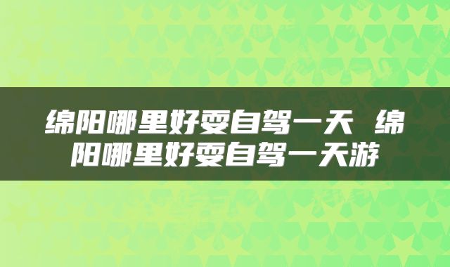 绵阳哪里好耍自驾一天 绵阳哪里好耍自驾一天游