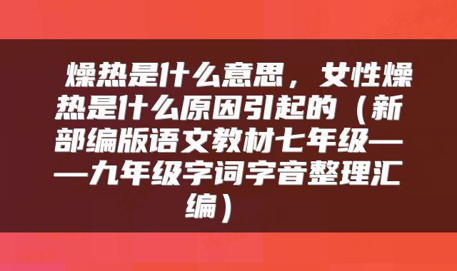  燥热是什么意思，女性燥热是什么原因引起的（新部编版语文教材七年级——九年级字词字音整理汇编） 