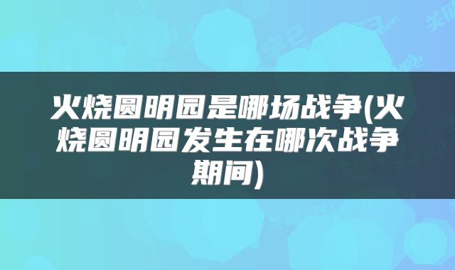 火烧圆明园是哪场战争(火烧圆明园发生在哪次战争期间)
