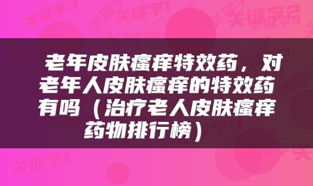  老年皮肤瘙痒特效药，对老年人皮肤瘙痒的特效药有吗（治疗老人皮肤瘙痒药物排行榜） 