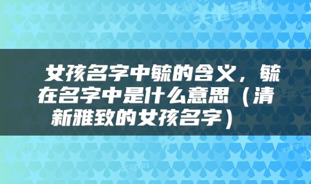  女孩名字中毓的含义，毓在名字中是什么意思（清新雅致的女孩名字） 