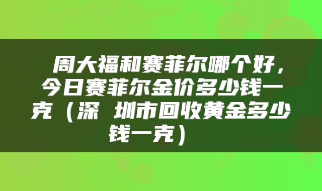  周大福和赛菲尔哪个好，今日赛菲尔金价多少钱一克（深 圳市回收黄金多少钱一克） 
