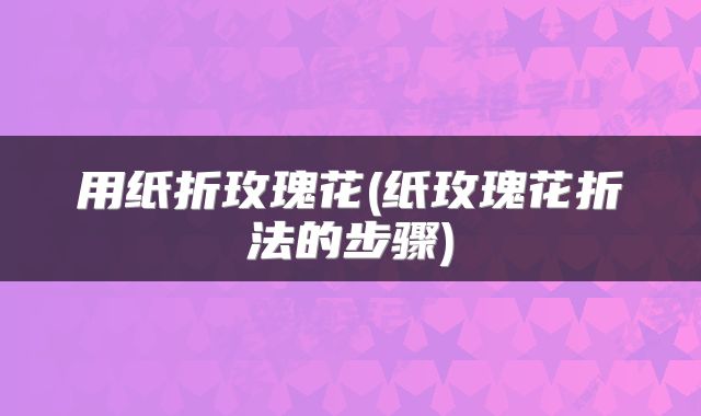 用纸折玫瑰花(纸玫瑰花折法的步骤)