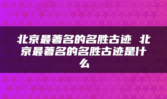 北京最著名的名胜古迹 北京最著名的名胜古迹是什么