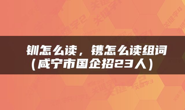 钏怎么读，镌怎么读组词（咸宁市国企招23人） 