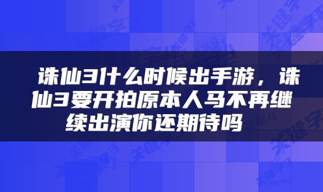  诛仙3什么时候出手游，诛仙3要开拍原本人马不再继续出演你还期待吗 
