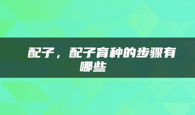  配子，配子育种的步骤有哪些 