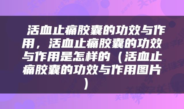  活血止痛胶囊的功效与作用，活血止痛胶囊的功效与作用是怎样的（活血止痛胶囊的功效与作用图片） 