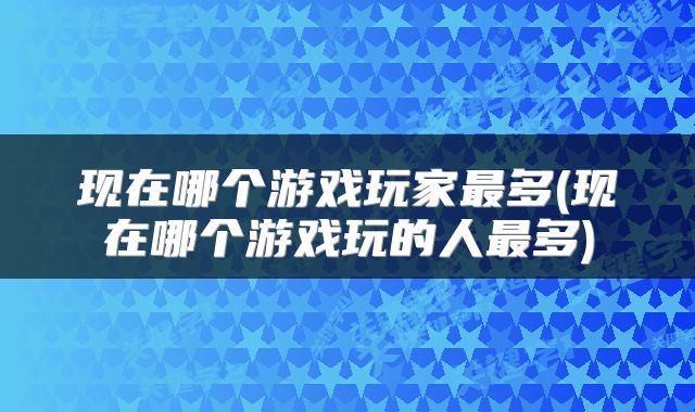 现在哪个游戏玩家最多(现在哪个游戏玩的人最多)