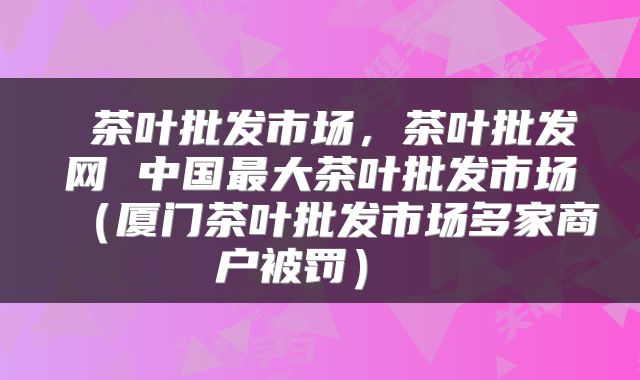  茶叶批发市场，茶叶批发网 中国最大茶叶批发市场（厦门茶叶批发市场多家商户被罚） 
