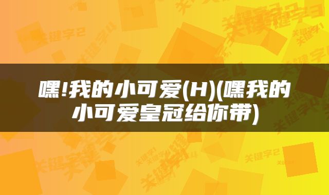 嘿!我的小可爱(H)(嘿我的小可爱皇冠给你带)