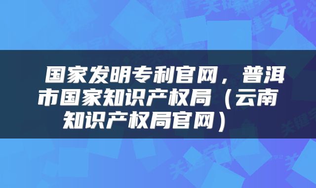  国家发明专利官网，普洱市国家知识产权局（云南知识产权局官网） 