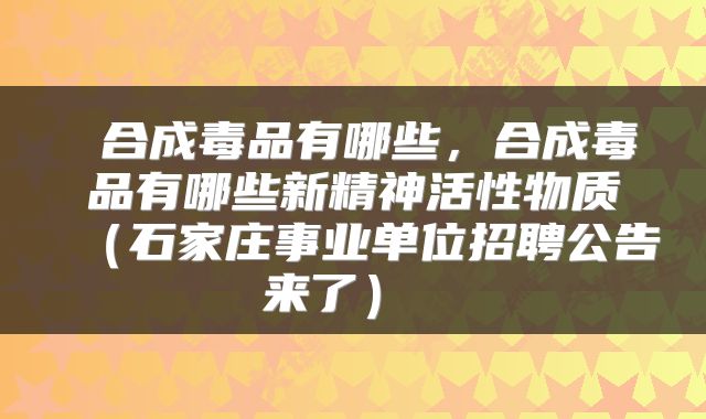  合成毒品有哪些，合成毒品有哪些新精神活性物质（石家庄事业单位招聘公告来了） 