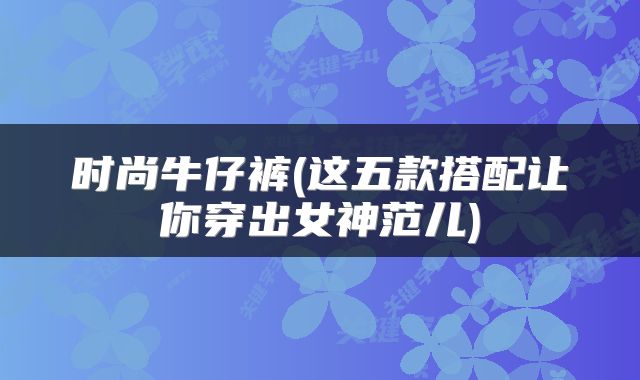 时尚牛仔裤(这五款搭配让你穿出女神范儿)