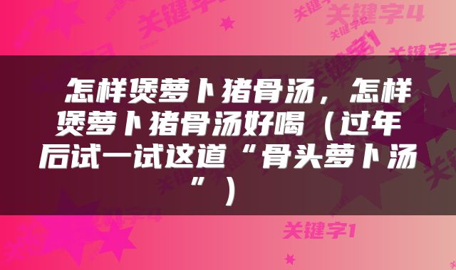  怎样煲萝卜猪骨汤，怎样煲萝卜猪骨汤好喝（过年后试一试这道“骨头萝卜汤”） 