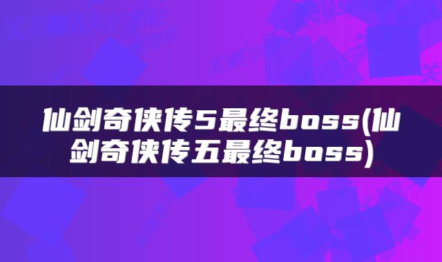 仙剑奇侠传5最终boss(仙剑奇侠传五最终boss)