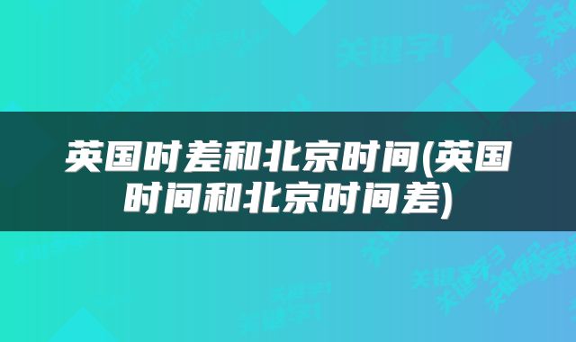英国时差和北京时间(英国时间和北京时间差)