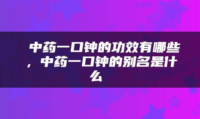 中药一口钟的功效有哪些,中药一口钟的别名是什么