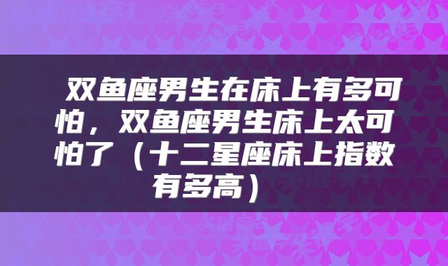  双鱼座男生在床上有多可怕，双鱼座男生床上太可怕了（十二星座床上指数有多高） 