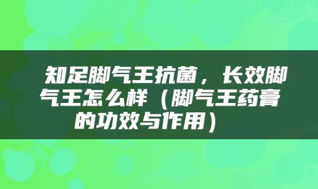 知足脚气王抗菌，长效脚气王怎么样（脚气王药膏的功效与作用） 