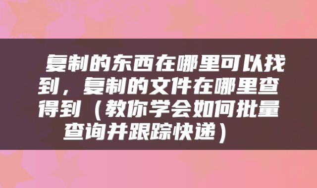  复制的东西在哪里可以找到，复制的文件在哪里查得到（教你学会如何批量查询并跟踪快递） 