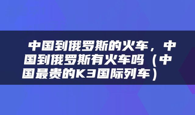 中国到俄罗斯的火车，中国到俄罗斯有火车吗（中国最贵的K3国际列车） 