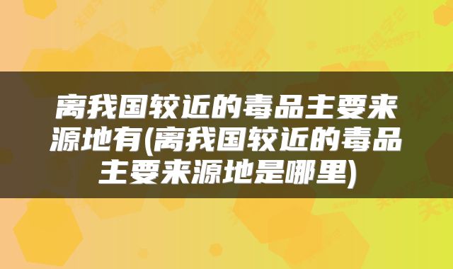 离我国较近的毒品主要来源地有(离我国较近的毒品主要来源地是哪里)