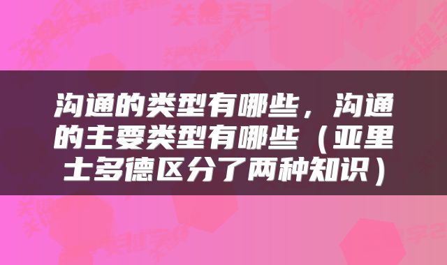 沟通的类型有哪些，沟通的主要类型有哪些（亚里士多德区分了两种知识）