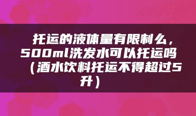  托运的液体量有限制么，500ml洗发水可以托运吗（酒水饮料托运不得超过5升） 