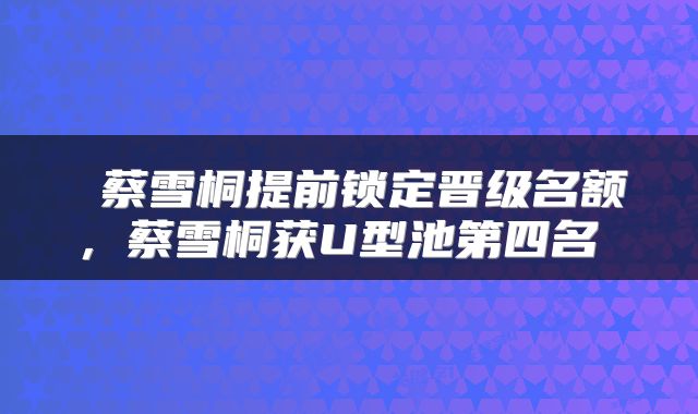  蔡雪桐提前锁定晋级名额，蔡雪桐获U型池第四名 