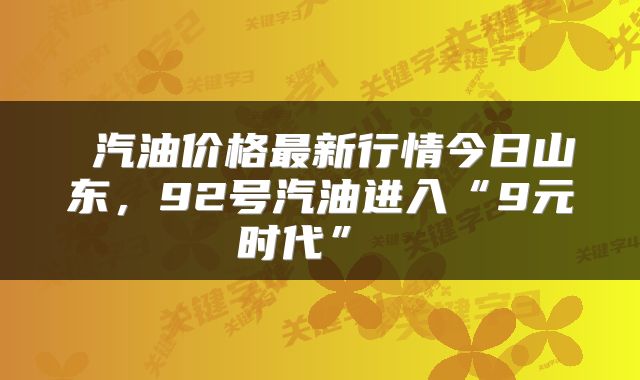  汽油价格最新行情今日山东，92号汽油进入“9元时代” 